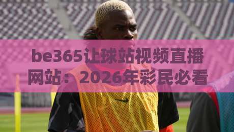 be365让球站视频直播网站：2026年彩民必看的（be365让球站）深度体验报告