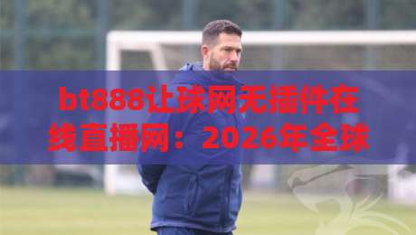 bt888让球网无插件在线直播网：2026年全球赛事直击，【bt888让球网无插件在线直播网】究竟有多香？