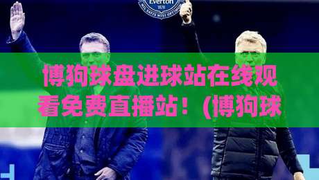 博狗球盘进球站在线观看免费直播站！(博狗球盘) 2026年老球迷实测：这站真能白嫖吗？