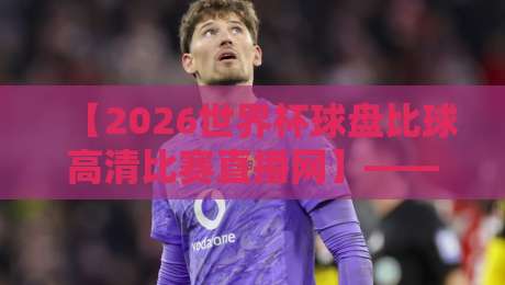 【2026世界杯球盘比球高清比赛直播网】——球迷必备的观赛与盘口分析利器！