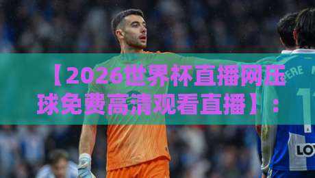 【2026世界杯直播网压球免费高清观看直播】：三个实测平台，教你白嫖不卡顿