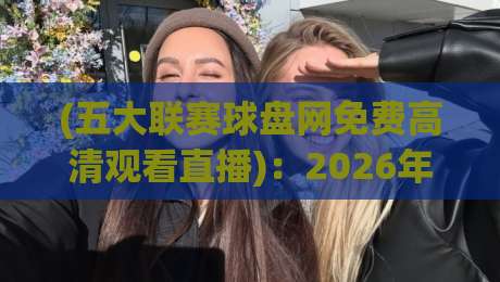 (五大联赛球盘网免费高清观看直播)：2026年球迷必备！实测这4个功能也太香了