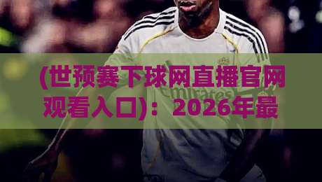 (世预赛下球网直播官网观看入口)：2026年最全观赛攻略，别再瞎找了