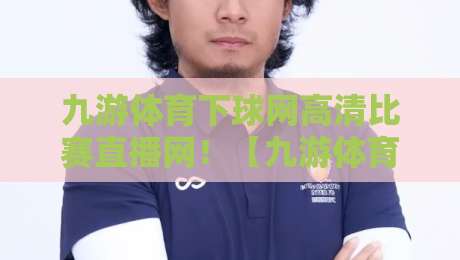九游体育下球网高清比赛直播网！【九游体育下球网高清比赛直播网】2026年观赛新体验全攻略