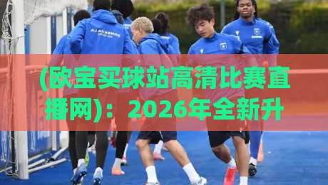 (欧宝买球站高清比赛直播网)：2026年全新升级！高清赛事观赛指南【欧宝买球站高清比赛直播网】