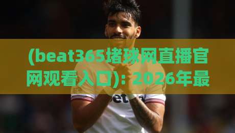 (beat365堵球网直播官网观看入口): 2026年最新观赛指南与体验分享