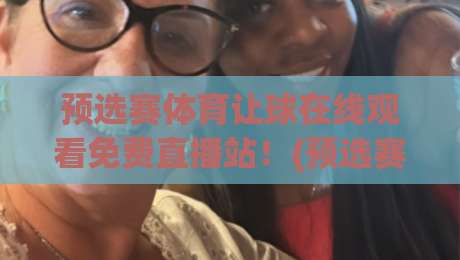预选赛体育让球在线观看免费直播站！(预选赛体育让球) 2026最新观赛指南与避坑攻略