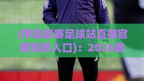 (甲级联赛足球站直播官网观看入口)：2026赛季最新观赛指南与隐藏技巧