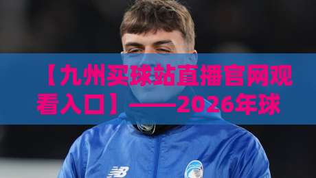 【九州买球站直播官网观看入口】——2026年球迷必知的三大升级点