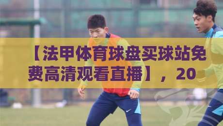 【法甲体育球盘买球站免费高清观看直播】，2026年哪个平台最靠谱？