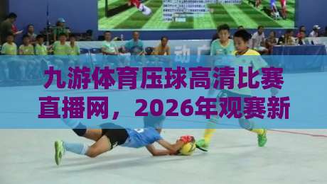 九游体育压球高清比赛直播网，2026年观赛新体验全面升级！