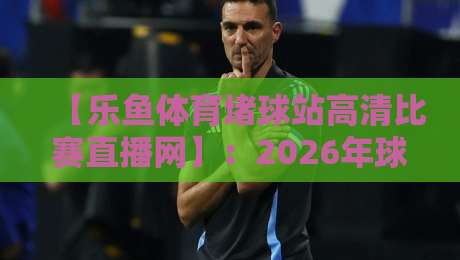 【乐鱼体育堵球站高清比赛直播网】：2026年球迷必备的高清观赛新体验