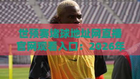 世预赛堵球地址网直播官网观看入口：2026年最新观赛攻略与避坑指南