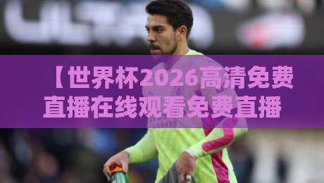 【世界杯2026高清免费直播在线观看免费直播站】——2026年球迷必收藏的四大观赛渠道