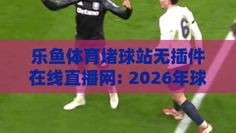 乐鱼体育堵球站无插件在线直播网: 2026年球迷必备的高清观赛指南（乐鱼体育堵球站）