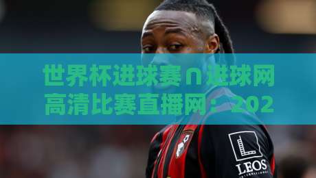世界杯进球赛∩进球网高清比赛直播网：2026年球迷必备观赛指南！