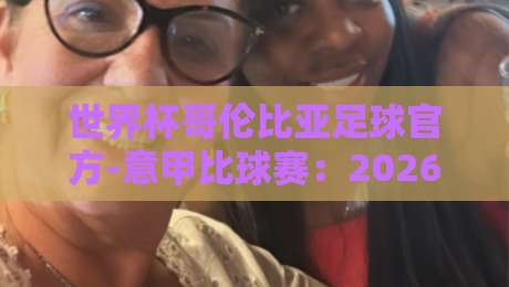 世界杯哥伦比亚足球官方-意甲比球赛：2026年哥伦比亚球员在意甲掀起风暴的三大理由