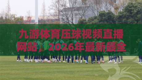 九游体育压球视频直播网站，2026年最新最全热门体育赛事实时压球视频直播观看技巧与平台选择攻略【九游体育压球视频直播网站】