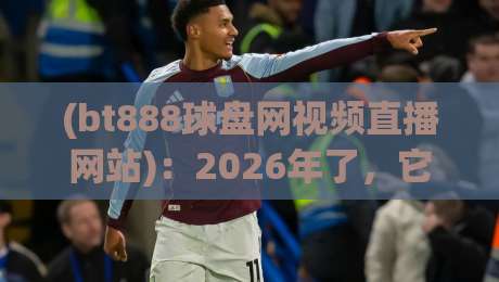 (bt888球盘网视频直播网站)：2026年了，它凭什么还这么火？