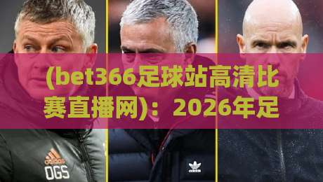 (bet366足球站高清比赛直播网)：2026年足球迷必备的高清观赛平台
