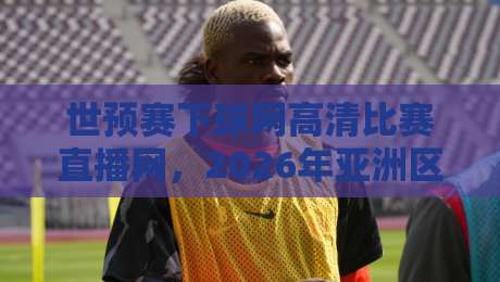 世预赛下球网高清比赛直播网，2026年亚洲区12强赛观赛全攻略与实测体验，球迷必收藏