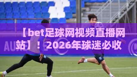 【bet足球网视频直播网站】！2026年球迷必收藏的高清观赛指南