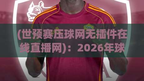 (世预赛压球网无插件在线直播网)：2026年球迷必收的免费看球神器，实测无广告不卡顿