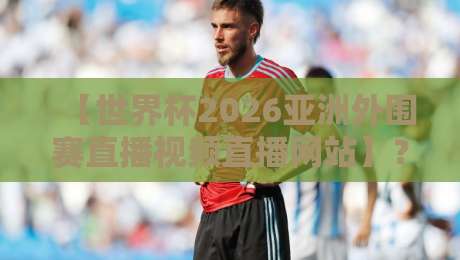 【世界杯2026亚洲外围赛直播视频直播网站】？这3个观赛平台让你不落一场！