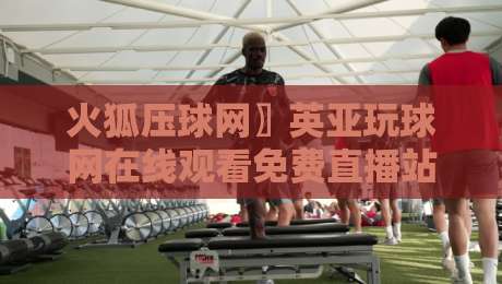 火狐压球网〗英亚玩球网在线观看免费直播站！2026年球迷必备的高清观赛指南【火狐压球网】