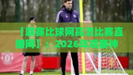 【联赛比球网高清比赛直播网】：2026年观赛神器，高清直播体验全面升级