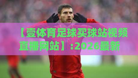 【壹体育足球买球站视频直播网站】:2026最新体验报告(壹体育足球买球站视频直播网站)