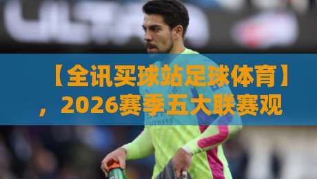 【全讯买球站足球体育】，2026赛季五大联赛观赛指南与投注策略解析