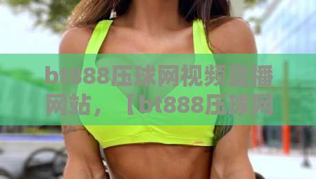 bt888压球网视频直播网站，【bt888压球网视频直播网站】2026年球友必看的观赛新选择