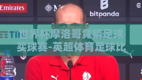 世界杯摩洛哥竞猜足球买球赛-英超体育足球比球：2026年新趋势与实战技巧