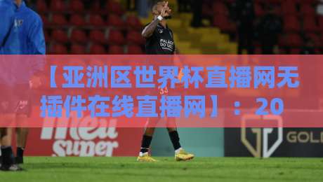【亚洲区世界杯直播网无插件在线直播网】：2026年观赛新选择，告别卡顿告别插件