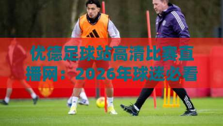 优德足球站高清比赛直播网：2026年球迷必看的五大观赛理由