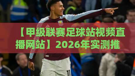 【甲级联赛足球站视频直播网站】2026年实测推荐与避坑指南