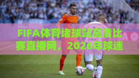 FIFA体育堵球站高清比赛直播网，2026年球迷必看的观赛新选择！