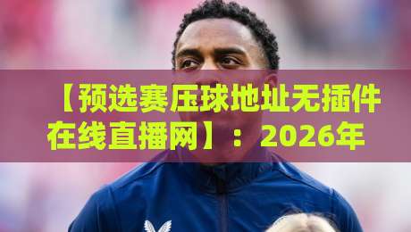 【预选赛压球地址无插件在线直播网】：2026年球迷必看的免费观赛新姿势