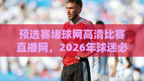 预选赛堵球网高清比赛直播网，2026年球迷必看的五大理由！