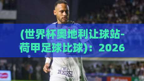 (世界杯奥地利让球站-荷甲足球比球)：2026年奥地利队让球盘口深度拆解，荷甲球员成关键变量