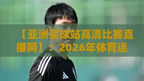 【亚洲买球站高清比赛直播网】：2026年体育迷必知的观赛新选择