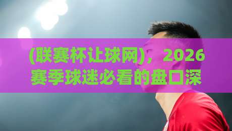 (联赛杯让球网)，2026赛季球迷必看的盘口深度拆解