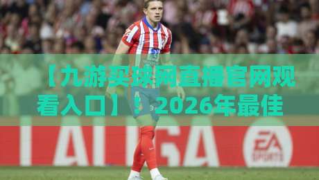 【九游买球网直播官网观看入口】！2026年最佳观赛指南与实测体验
