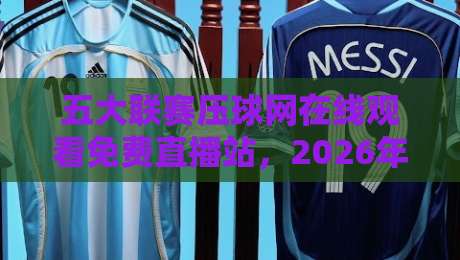 五大联赛压球网在线观看免费直播站，2026年球迷必备指南