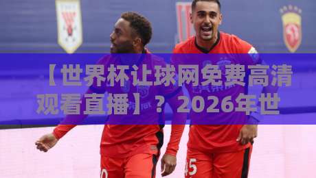 【世界杯让球网免费高清观看直播】？2026年世界杯观赛指南与避坑技巧