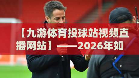 【九游体育投球站视频直播网站】——2026年如何高效观赛与互动？