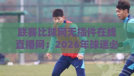 联赛比球网无插件在线直播网:2026年球迷必备的观赛新选择 联赛比球网无插件在线直播网:2026年球迷必备的观赛新选择