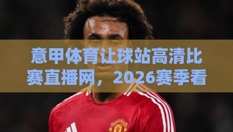 意甲体育让球站高清比赛直播网，2026赛季看球新选择！