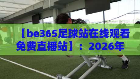 【be365足球站在线观看免费直播站】:2026年观赛新姿势,零门槛畅享顶级赛事! 【be365足球站在线观看免费直播站】:2026年观赛新姿势,零门槛畅享顶级赛事!